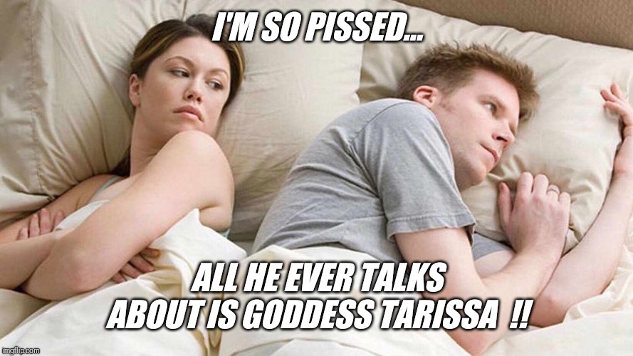 Let's tribute tarissa  !! | I'M SO PISSED... ALL HE EVER TALKS ABOUT IS GODDESS TARISSA  !! | image tagged in i bet he's thinking about other women,goddess tarissa,gorgeous,smart,fun | made w/ Imgflip meme maker