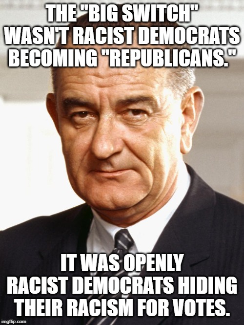 LBJ | THE "BIG SWITCH" WASN'T RACIST DEMOCRATS BECOMING "REPUBLICANS."; IT WAS OPENLY RACIST DEMOCRATS HIDING THEIR RACISM FOR VOTES. | image tagged in lbj | made w/ Imgflip meme maker