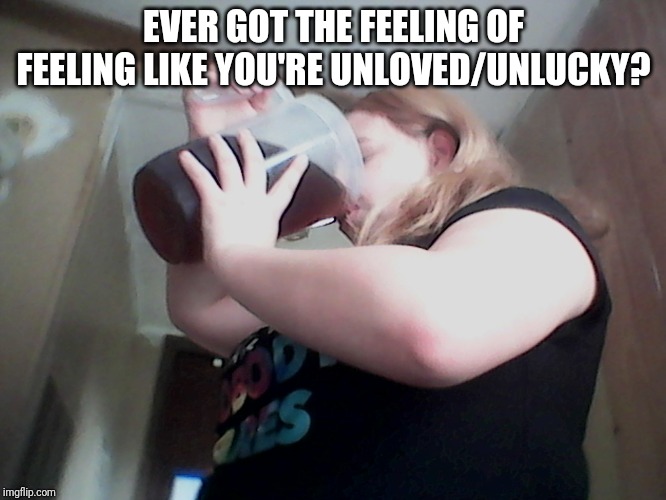 drink til you're dead | EVER GOT THE FEELING OF FEELING LIKE YOU'RE UNLOVED/UNLUCKY? | image tagged in drink til you're dead | made w/ Imgflip meme maker