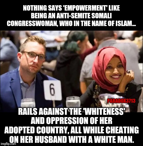 So Empowered, so Courageous, so Brave. | NOTHING SAYS 'EMPOWERMENT' LIKE BEING AN ANTI-SEMITE SOMALI CONGRESSWOMAN, WHO IN THE NAME OF ISLAM... PARADOX3713; RAILS AGAINST THE 'WHITENESS' AND OPPRESSION OF HER ADOPTED COUNTRY, ALL WHILE CHEATING ON HER HUSBAND WITH A WHITE MAN. | image tagged in memes,islam,woke,infidels,cheaters,oppression | made w/ Imgflip meme maker