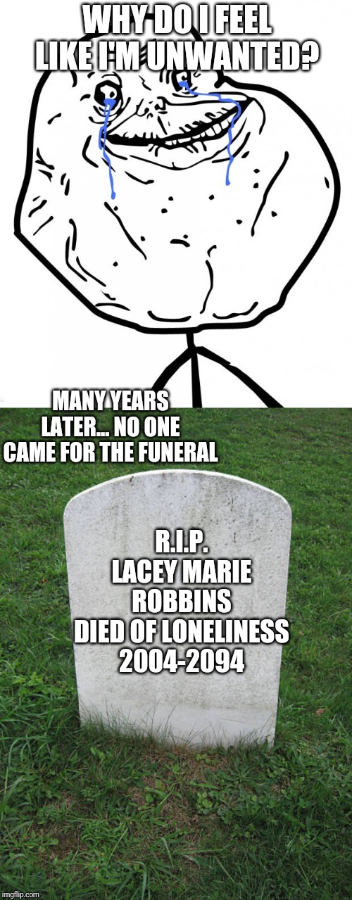 My sadness in a nutshell |  WHY DO I FEEL LIKE I'M UNWANTED? MANY YEARS LATER... NO ONE CAME FOR THE FUNERAL; R.I.P.
LACEY MARIE ROBBINS
DIED OF LONELINESS
2004-2094 | image tagged in forever alone,grave stone | made w/ Imgflip meme maker