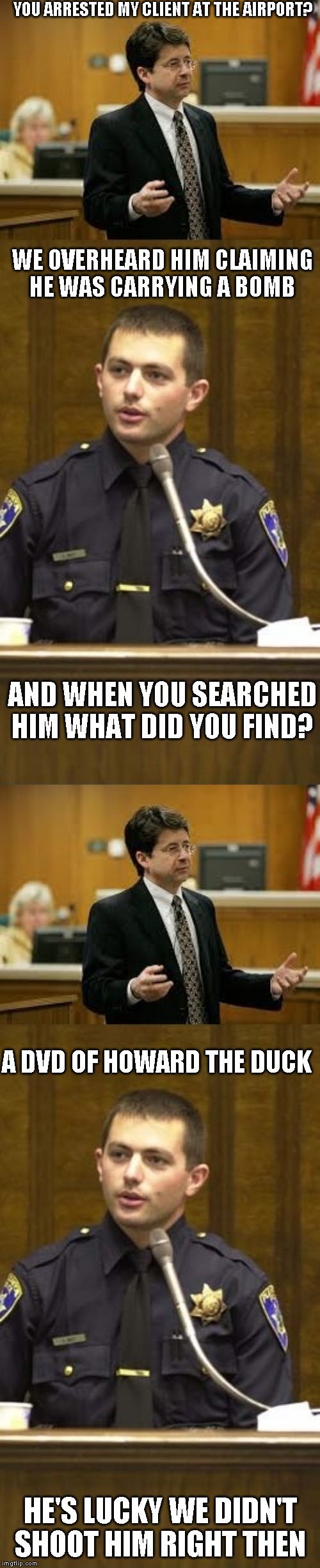 I would have! | YOU ARRESTED MY CLIENT AT THE AIRPORT? WE OVERHEARD HIM CLAIMING HE WAS CARRYING A BOMB; AND WHEN YOU SEARCHED HIM WHAT DID YOU FIND? A DVD OF HOWARD THE DUCK; HE'S LUCKY WE DIDN'T SHOOT HIM RIGHT THEN | image tagged in lawyer and cop testifying,worst movie ever | made w/ Imgflip meme maker
