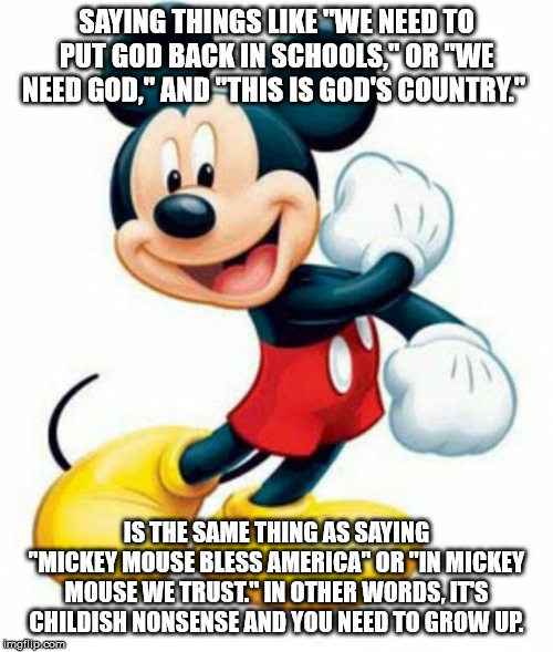 if you bring up God, you lose all credibility | SAYING THINGS LIKE "WE NEED TO PUT GOD BACK IN SCHOOLS," OR "WE NEED GOD," AND "THIS IS GOD'S COUNTRY."; IS THE SAME THING AS SAYING "MICKEY MOUSE BLESS AMERICA" OR "IN MICKEY MOUSE WE TRUST." IN OTHER WORDS, IT'S CHILDISH NONSENSE AND YOU NEED TO GROW UP. | image tagged in mickey mouse,god,religion,anti-religious,atheism,atheist | made w/ Imgflip meme maker