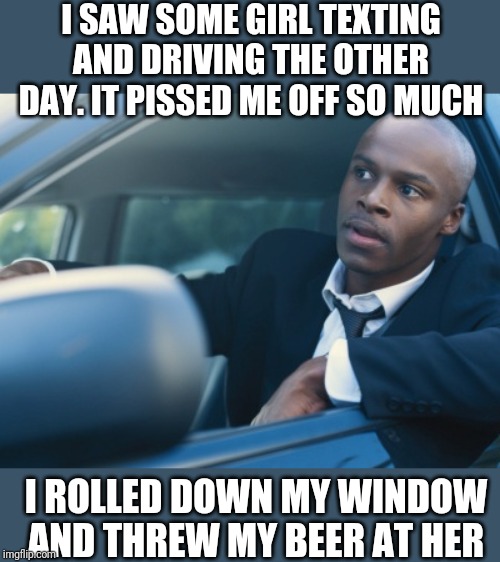 Damn Millenial Driverz | I SAW SOME GIRL TEXTING AND DRIVING THE OTHER DAY. IT PISSED ME OFF SO MUCH; I ROLLED DOWN MY WINDOW AND THREW MY BEER AT HER | image tagged in texting iz stoopid | made w/ Imgflip meme maker