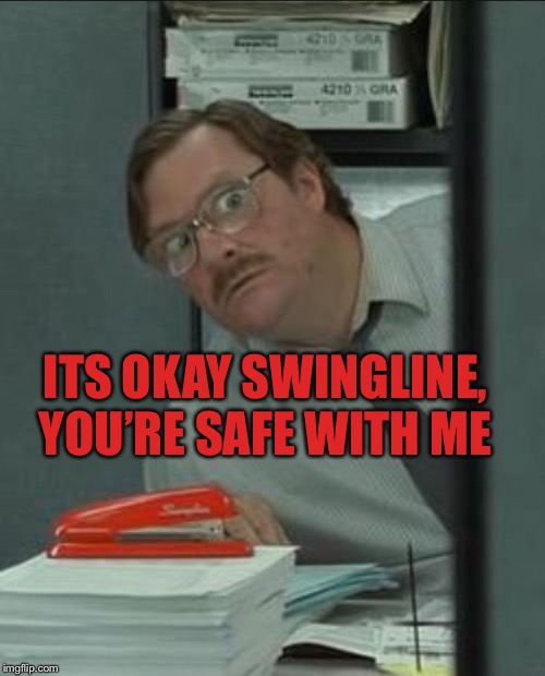 Milton Stapler | ITS OKAY SWINGLINE, YOU’RE SAFE WITH ME | image tagged in milton stapler | made w/ Imgflip meme maker