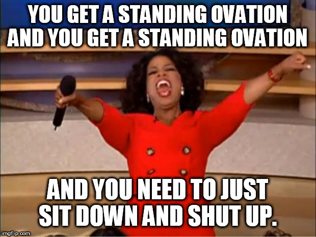 Oprah You Get A | YOU GET A STANDING OVATION AND YOU GET A STANDING OVATION; AND YOU NEED TO JUST SIT DOWN AND SHUT UP. | image tagged in memes,oprah you get a | made w/ Imgflip meme maker