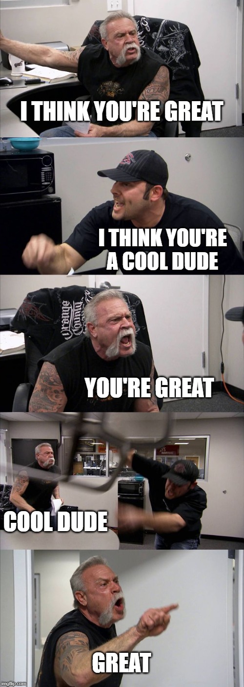 American Chopper Argument | I THINK YOU'RE GREAT; I THINK YOU'RE A COOL DUDE; YOU'RE GREAT; COOL DUDE; GREAT | image tagged in memes,american chopper argument | made w/ Imgflip meme maker