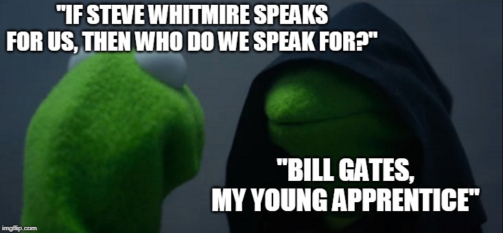 Evil Kermit | "IF STEVE WHITMIRE SPEAKS FOR US, THEN WHO DO WE SPEAK FOR?"; "BILL GATES, MY YOUNG APPRENTICE" | image tagged in memes,evil kermit | made w/ Imgflip meme maker
