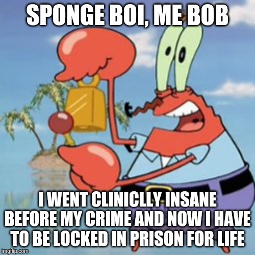 Mr Krabs: Give It Up | SPONGE BOI, ME BOB; I WENT CLINICLLY INSANE BEFORE MY CRIME AND NOW I HAVE TO BE LOCKED IN PRISON FOR LIFE | image tagged in mr krabs give it up | made w/ Imgflip meme maker