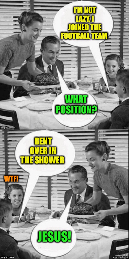 Vintage Family Dinner Extended | I’M NOT LAZY, I JOINED THE FOOTBALL TEAM WHAT POSITION? BENT OVER IN THE SHOWER JESUS! WTF! | image tagged in vintage family dinner extended | made w/ Imgflip meme maker