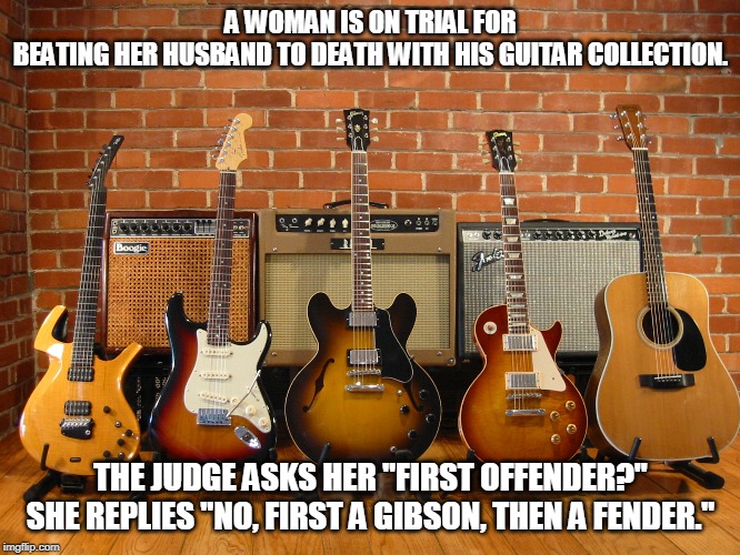 guitar solo | A WOMAN IS ON TRIAL FOR BEATING HER HUSBAND TO DEATH WITH HIS GUITAR COLLECTION. THE JUDGE ASKS HER "FIRST OFFENDER?" SHE REPLIES "NO, FIRST A GIBSON, THEN A FENDER." | image tagged in guitars,wife,beat to death | made w/ Imgflip meme maker