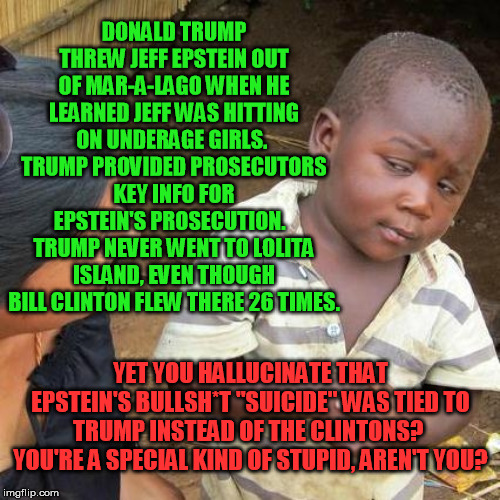 Third World Skeptical Kid Meme | DONALD TRUMP THREW JEFF EPSTEIN OUT OF MAR-A-LAGO WHEN HE LEARNED JEFF WAS HITTING ON UNDERAGE GIRLS.  TRUMP PROVIDED PROSECUTORS KEY INFO F | image tagged in memes,third world skeptical kid | made w/ Imgflip meme maker