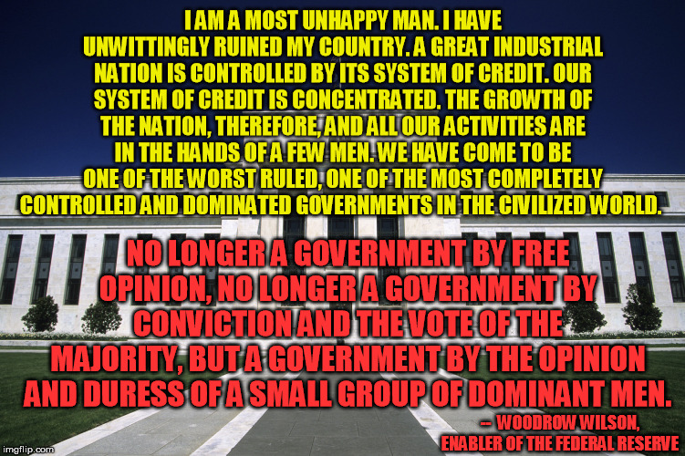 Some try to deny Wilson turned on the Fed, but the context makes his intent clear enough to me | I AM A MOST UNHAPPY MAN. I HAVE UNWITTINGLY RUINED MY COUNTRY. A GREAT INDUSTRIAL NATION IS CONTROLLED BY ITS SYSTEM OF CREDIT. OUR SYSTEM OF CREDIT IS CONCENTRATED. THE GROWTH OF THE NATION, THEREFORE, AND ALL OUR ACTIVITIES ARE IN THE HANDS OF A FEW MEN. WE HAVE COME TO BE ONE OF THE WORST RULED, ONE OF THE MOST COMPLETELY CONTROLLED AND DOMINATED GOVERNMENTS IN THE CIVILIZED WORLD. NO LONGER A GOVERNMENT BY FREE OPINION, NO LONGER A GOVERNMENT BY CONVICTION AND THE VOTE OF THE MAJORITY, BUT A GOVERNMENT BY THE OPINION AND DURESS OF A SMALL GROUP OF DOMINANT MEN. --  WOODROW WILSON, ENABLER OF THE FEDERAL RESERVE | image tagged in federal reserve building,woodrow wilson,new world order,conspiracy,bankers | made w/ Imgflip meme maker