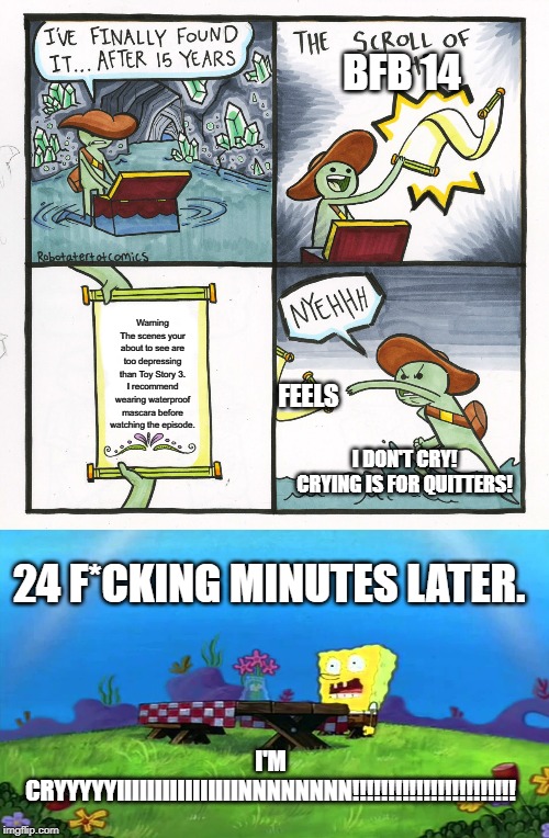 BFB 14; Warning
The scenes your about to see are too depressing than Toy Story 3. I recommend wearing waterproof mascara before watching the episode. FEELS; I DON'T CRY! CRYING IS FOR QUITTERS! 24 F*CKING MINUTES LATER. I'M CRYYYYYIIIIIIIIIIIIIIIINNNNNNNN!!!!!!!!!!!!!!!!!!!!!!! | image tagged in memes,the scroll of truth | made w/ Imgflip meme maker