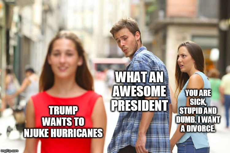 Distracted Boyfriend Meme | TRUMP WANTS TO NJUKE HURRICANES WHAT AN AWESOME PRESIDENT YOU ARE SICK, STUPID AND DUMB. I WANT A DIVORCE. | image tagged in memes,distracted boyfriend | made w/ Imgflip meme maker