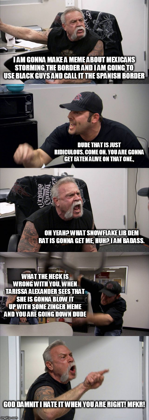 American Chopper Argument Meme | I AM GONNA MAKE A MEME ABOUT MEXICANS STORMING THE BORDER AND I AM GOING TO USE BLACK GUYS AND CALL IT THE SPANISH BORDER DUDE THAT IS JUST  | image tagged in memes,american chopper argument | made w/ Imgflip meme maker