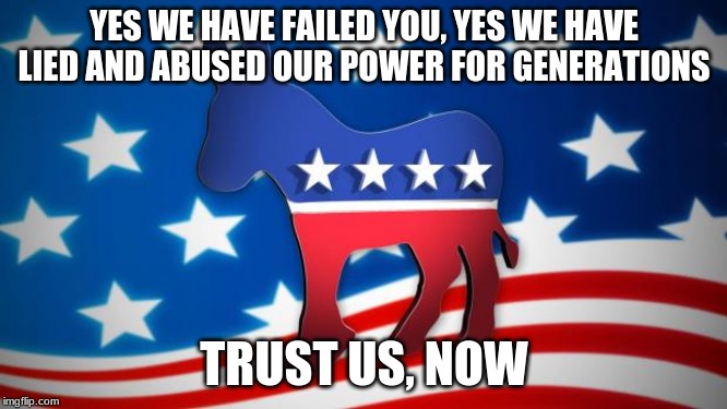 Democrats, at least we never change | YES WE HAVE FAILED YOU, YES WE HAVE LIED AND ABUSED OUR POWER FOR GENERATIONS; TRUST US, NOW | image tagged in democrats,lie cheat steal,democrat the hate party,trust us,we didn't mean to be bad,vote for more of the same | made w/ Imgflip meme maker