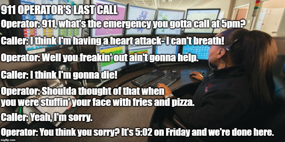Last Call | 911 OPERATOR'S LAST CALL; Operator: 911, what's the emergency you gotta call at 5pm? Caller: I think I'm having a heart attack- I can't breath! Operator: Well you freakin' out ain't gonna help. Caller: I think I'm gonna die! Operator: Shoulda thought of that when you were stuffin' your face with fries and pizza. Caller: Yeah, I'm sorry. Operator: You think you sorry? It's 5:02 on Friday and we're done here. | image tagged in 911,emergency | made w/ Imgflip meme maker