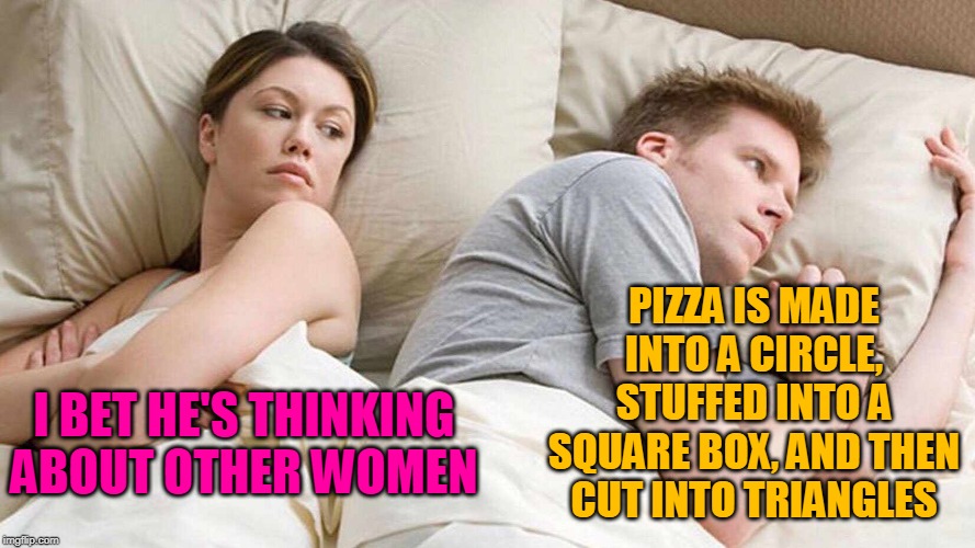 I bet he's thinking about other pizza pies | PIZZA IS MADE INTO A CIRCLE, STUFFED INTO A SQUARE BOX, AND THEN CUT INTO TRIANGLES; I BET HE'S THINKING ABOUT OTHER WOMEN | image tagged in i bet he's thinking about other women,memes,pizza,geometry | made w/ Imgflip meme maker