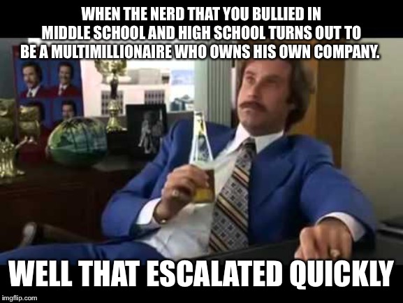 Well That Escalated Quickly | WHEN THE NERD THAT YOU BULLIED IN MIDDLE SCHOOL AND HIGH SCHOOL TURNS OUT TO BE A MULTIMILLIONAIRE WHO OWNS HIS OWN COMPANY. WELL THAT ESCALATED QUICKLY | image tagged in memes,well that escalated quickly | made w/ Imgflip meme maker