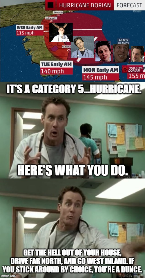 Hurricane John Dorian - Dr. Cox's safety advice | IT'S A CATEGORY 5...HURRICANE. HERE'S WHAT YOU DO. GET THE HELL OUT OF YOUR HOUSE, DRIVE FAR NORTH, AND GO WEST INLAND. IF YOU STICK AROUND BY CHOICE, YOU'RE A DUNCE. | image tagged in hurricane dorian,memes,dr cox,scrubs,storm,house | made w/ Imgflip meme maker