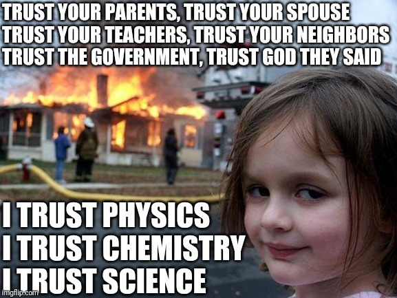 Disaster Girl | TRUST YOUR PARENTS, TRUST YOUR SPOUSE
TRUST YOUR TEACHERS, TRUST YOUR NEIGHBORS
TRUST THE GOVERNMENT, TRUST GOD THEY SAID; I TRUST PHYSICS
I TRUST CHEMISTRY
I TRUST SCIENCE | image tagged in memes,disaster girl | made w/ Imgflip meme maker