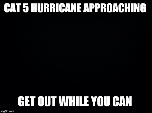 Black background | CAT 5 HURRICANE APPROACHING; GET OUT WHILE YOU CAN | image tagged in black background | made w/ Imgflip meme maker