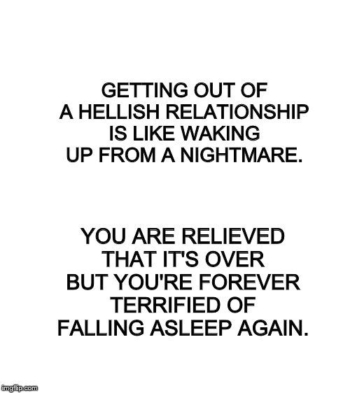 Blank White Template | GETTING OUT OF A HELLISH RELATIONSHIP IS LIKE WAKING UP FROM A NIGHTMARE. YOU ARE RELIEVED THAT IT'S OVER BUT YOU'RE FOREVER TERRIFIED OF FALLING ASLEEP AGAIN. | image tagged in blank white template | made w/ Imgflip meme maker
