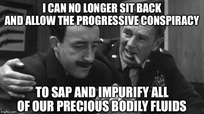 Not my bodily fluids! | I CAN NO LONGER SIT BACK AND ALLOW THE PROGRESSIVE CONSPIRACY; TO SAP AND IMPURIFY ALL OF OUR PRECIOUS BODILY FLUIDS | image tagged in strangelove | made w/ Imgflip meme maker