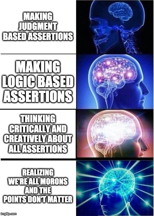 Expanding Brain | MAKING JUDGMENT BASED ASSERTIONS; MAKING LOGIC BASED ASSERTIONS; THINKING CRITICALLY AND CREATIVELY ABOUT ALL ASSERTIONS; REALIZING WE'RE ALL MORONS AND THE POINTS DON'T MATTER | image tagged in memes,expanding brain | made w/ Imgflip meme maker