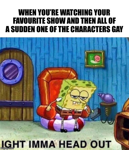 Spongebob Ight Imma Head Out | WHEN YOU’RE WATCHING YOUR FAVOURITE SHOW AND THEN ALL OF A SUDDEN ONE OF THE CHARACTERS GAY | image tagged in spongebob ight imma head out | made w/ Imgflip meme maker