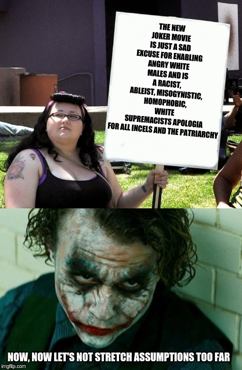 THE NEW JOKER MOVIE IS JUST A SAD EXCUSE FOR ENABLING ANGRY WHITE MALES AND IS A RACIST, ABLEIST, MISOGYNISTIC, HOMOPHOBIC, WHITE SUPREMACISTS APOLOGIA FOR ALL INCELS AND THE PATRIARCHY; NOW, NOW LET'S NOT STRETCH ASSUMPTIONS TOO FAR | image tagged in the joker really,sjw with sign | made w/ Imgflip meme maker