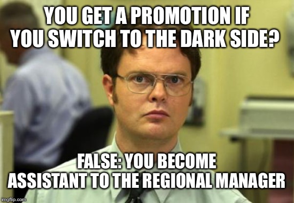 Dwight Schrute Meme | YOU GET A PROMOTION IF YOU SWITCH TO THE DARK SIDE? FALSE: YOU BECOME ASSISTANT TO THE REGIONAL MANAGER | image tagged in memes,dwight schrute | made w/ Imgflip meme maker