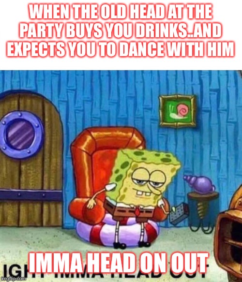 Spongebob Ight Imma Head Out | WHEN THE OLD HEAD AT THE PARTY BUYS YOU DRINKS..AND EXPECTS YOU TO DANCE WITH HIM; IMMA HEAD ON OUT | image tagged in spongebob ight imma head out | made w/ Imgflip meme maker