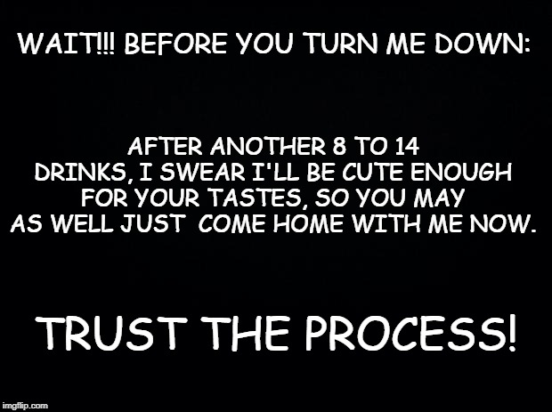 Black background |  WAIT!!! BEFORE YOU TURN ME DOWN:; AFTER ANOTHER 8 TO 14 DRINKS, I SWEAR I'LL BE CUTE ENOUGH FOR YOUR TASTES, SO YOU MAY AS WELL JUST  COME HOME WITH ME NOW. TRUST THE PROCESS! | image tagged in black background | made w/ Imgflip meme maker