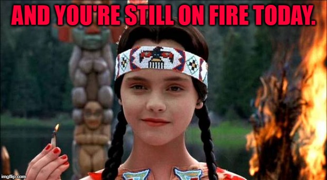 Wednesday | AND YOU'RE STILL ON FIRE TODAY. | image tagged in wednesday | made w/ Imgflip meme maker