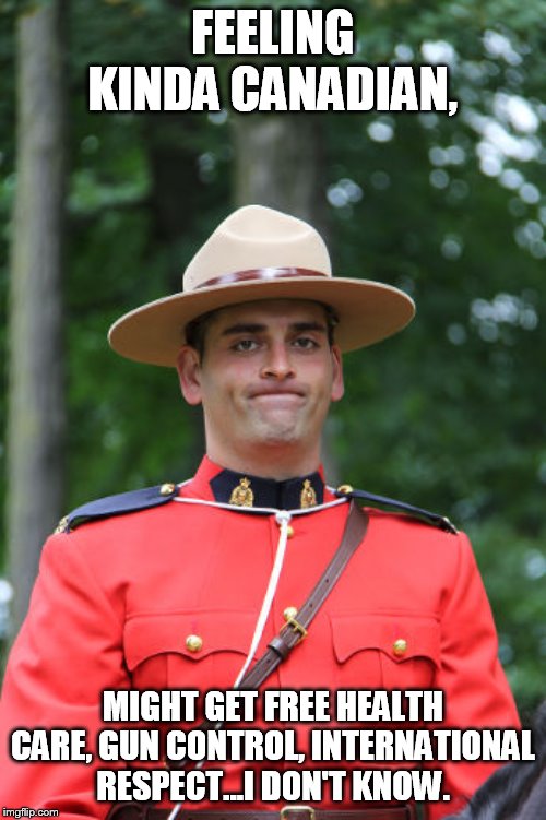 Frowning Mountie | FEELING KINDA CANADIAN, MIGHT GET FREE HEALTH CARE, GUN CONTROL, INTERNATIONAL RESPECT...I DON'T KNOW. | image tagged in frowning mountie | made w/ Imgflip meme maker