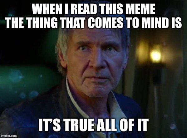 It's true, all of it!  | WHEN I READ THIS MEME THE THING THAT COMES TO MIND IS IT’S TRUE ALL OF IT | image tagged in it's true all of it | made w/ Imgflip meme maker