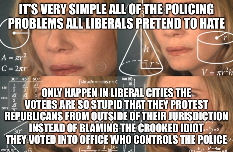CONFUSED MATH LADY | IT’S VERY SIMPLE ALL OF THE POLICING PROBLEMS ALL LIBERALS PRETEND TO HATE ONLY HAPPEN IN LIBERAL CITIES THE VOTERS ARE SO STUPID THAT THEY  | image tagged in confused math lady | made w/ Imgflip meme maker