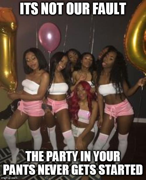 ITS NOT OUR FAULT; THE PARTY IN YOUR PANTS NEVER GETS STARTED | made w/ Imgflip meme maker