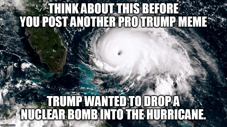 THINK ABOUT THIS BEFORE YOU POST ANOTHER PRO TRUMP MEME; TRUMP WANTED TO DROP A NUCLEAR BOMB INTO THE HURRICANE. | made w/ Imgflip meme maker