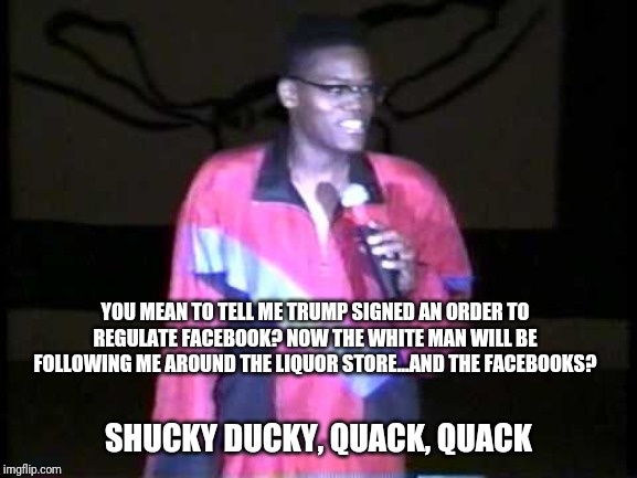 Def Comedy Jam alumni, Shucky Ducky, make his return debut | YOU MEAN TO TELL ME TRUMP SIGNED AN ORDER TO REGULATE FACEBOOK? NOW THE WHITE MAN WILL BE FOLLOWING ME AROUND THE LIQUOR STORE...AND THE FACEBOOKS? SHUCKY DUCKY, QUACK, QUACK | image tagged in shucky ducky,quack quack,def comedy jam,donald trump,facebook,stand up comedy | made w/ Imgflip meme maker