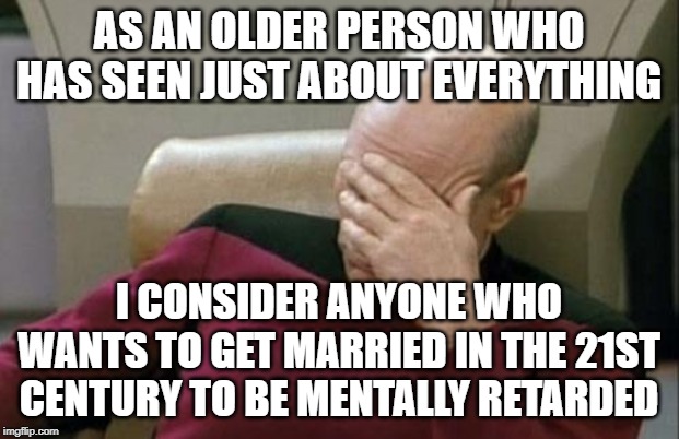 Captain Picard Facepalm Meme | AS AN OLDER PERSON WHO HAS SEEN JUST ABOUT EVERYTHING; I CONSIDER ANYONE WHO WANTS TO GET MARRIED IN THE 21ST CENTURY TO BE MENTALLY RETARDED | image tagged in memes,captain picard facepalm | made w/ Imgflip meme maker
