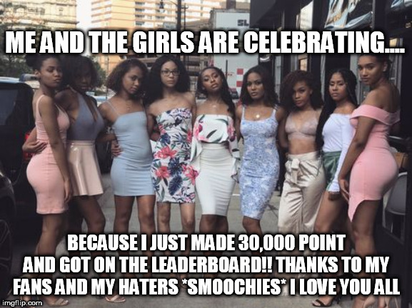 ME AND THE GIRLS ARE CELEBRATING.... BECAUSE I JUST MADE 30,000 POINT AND GOT ON THE LEADERBOARD!! THANKS TO MY FANS AND MY HATERS *SMOOCHIES* I LOVE YOU ALL | made w/ Imgflip meme maker