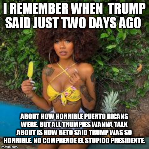 I REMEMBER WHEN  TRUMP SAID JUST TWO DAYS AGO; ABOUT HOW HORRIBLE PUERTO RICANS WERE. BUT ALL TRUMPIES WANNA TALK ABOUT IS HOW BETO SAID TRUMP WAS SO HORRIBLE. NO COMPRENDE EL STUPIDO PRESIDENTE. | made w/ Imgflip meme maker