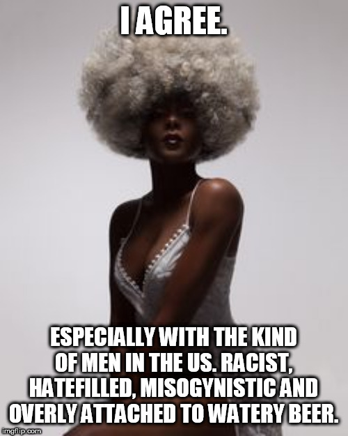 I AGREE. ESPECIALLY WITH THE KIND OF MEN IN THE US. RACIST, HATEFILLED, MISOGYNISTIC AND OVERLY ATTACHED TO WATERY BEER. | made w/ Imgflip meme maker