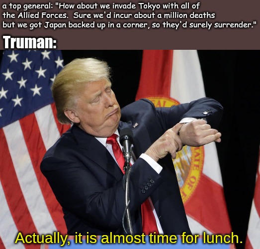 Drop the bomb. | a top general: "How about we invade Tokyo with all of the Allied Forces.  Sure we'd incur about a million deaths but we got Japan backed up in a corner, so they'd surely surrender."; Truman:; Actually, it is almost time for lunch. | image tagged in memes,world war 2 | made w/ Imgflip meme maker