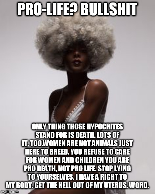 PRO-LIFE? BULLSHIT; ONLY THING THOSE HYPOCRITES STAND FOR IS DEATH. LOTS OF IT, TOO.WOMEN ARE NOT ANIMALS JUST HERE TO BREED. YOU REFUSE TO CARE FOR WOMEN AND CHILDREN YOU ARE PRO DEATH, NOT PRO LIFE. STOP LYING TO YOURSELVES. I HAVE A RIGHT TO MY BODY. GET THE HELL OUT OF MY UTERUS. WORD. | made w/ Imgflip meme maker