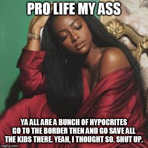 PRO LIFE MY ASS; YA ALL ARE A BUNCH OF HYPOCRITES GO TO THE BORDER THEN AND GO SAVE ALL THE KIDS THERE. YEAH, I THOUGHT SO. SHUT UP. | made w/ Imgflip meme maker