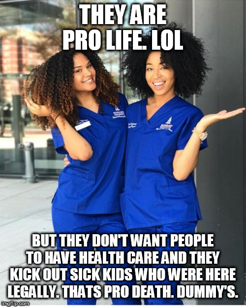 THEY ARE PRO LIFE. LOL; BUT THEY DON'T WANT PEOPLE TO HAVE HEALTH CARE AND THEY KICK OUT SICK KIDS WHO WERE HERE LEGALLY. THATS PRO DEATH. DUMMY'S. | made w/ Imgflip meme maker